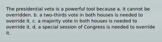 The presidential veto is a powerful tool because a. it cannot be overridden. b. a two-thirds vote in both houses is needed to override it. c. a majority vote in both houses is needed to override it. d. a special session of Congress is needed to override it.