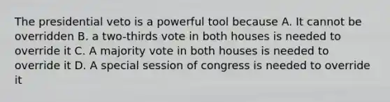 The presidential veto is a powerful tool because A. It cannot be overridden B. a two-thirds vote in both houses is needed to override it C. A majority vote in both houses is needed to override it D. A special session of congress is needed to override it