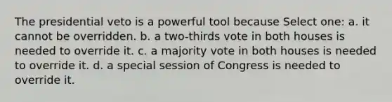 The presidential veto is a powerful tool because Select one: a. it cannot be overridden. b. a two-thirds vote in both houses is needed to override it. c. a majority vote in both houses is needed to override it. d. a special session of Congress is needed to override it.