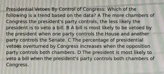 Presidential Vetoes By Control of Congress: Which of the following is a trend based on the data? A The more chambers of Congress the president's party controls, the less likely the president is to veto a bill. B A bill is most likely to be vetoed by the president when one party controls the House and another party controls the Senate. C The percentage of presidential vetoes overturned by Congress increases when the opposition party controls both chambers. D The president is most likely to veto a bill when the president's party controls both chambers of Congress.