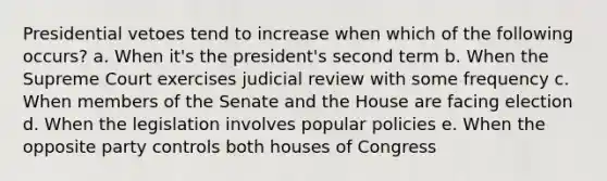 Presidential vetoes tend to increase when which of the following occurs? a. When it's the president's second term b. When the Supreme Court exercises judicial review with some frequency c. When members of the Senate and the House are facing election d. When the legislation involves popular policies e. When the opposite party controls both houses of Congress