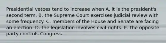 Presidential vetoes tend to increase when A. it is the president's second term. B. the Supreme Court exercises judicial review with some frequency. C. members of the House and Senate are facing an election. D. the legislation involves civil rights. E. the opposite party controls Congress.