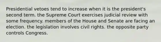 Presidential vetoes tend to increase when it is the president's second term. the Supreme Court exercises judicial review with some frequency. members of the House and Senate are facing an election. the legislation involves civil rights. the opposite party controls Congress.