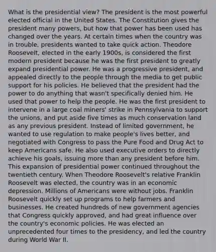 What is the presidential view? The president is the most powerful elected official in the United States. The Constitution gives the president many powers, but how that power has been used has changed over the years. At certain times when the country was in trouble, presidents wanted to take quick action. Theodore Roosevelt, elected in the early 1900s, is considered the first modern president because he was the first president to greatly expand presidential power. He was a progressive president, and appealed directly to the people through the media to get public support for his policies. He believed that the president had the power to do anything that wasn't specifically denied him. He used that power to help the people. He was the first president to intervene in a large coal miners' strike in Pennsylvania to support the unions, and put aside five times as much conservation land as any previous president. Instead of limited government, he wanted to use regulation to make people's lives better, and negotiated with Congress to pass the Pure Food and Drug Act to keep Americans safe. He also used executive orders to directly achieve his goals, issuing more than any president before him. This expansion of presidential power continued throughout the twentieth century. When Theodore Roosevelt's relative Franklin Roosevelt was elected, the country was in an economic depression. Millions of Americans were without jobs. Franklin Roosevelt quickly set up programs to help farmers and businesses. He created hundreds of new government agencies that Congress quickly approved, and had great influence over the country's economic policies. He was elected an unprecedented four times to the presidency, and led the country during World War II.