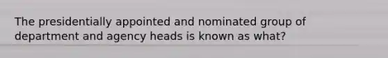 The presidentially appointed and nominated group of department and agency heads is known as what?