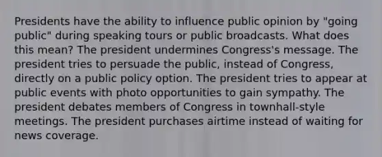 Presidents have the ability to influence public opinion by "going public" during speaking tours or public broadcasts. What does this mean? The president undermines Congress's message. The president tries to persuade the public, instead of Congress, directly on a public policy option. The president tries to appear at public events with photo opportunities to gain sympathy. The president debates members of Congress in townhall-style meetings. The president purchases airtime instead of waiting for news coverage.