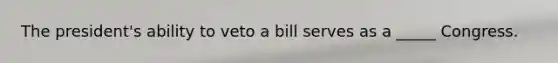 The president's ability to veto a bill serves as a _____ Congress.