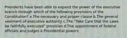 Presidents have been able to expand the power of the executive branch through which of the following provisions of the Constitution? a.The necessary and proper clause b.The general vestment of executive authority c.The "Take Care that the Laws be faithfully executed" provision d.The appointment of federal officials and judges e.Presidential powers