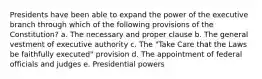 Presidents have been able to expand the power of the executive branch through which of the following provisions of the Constitution? a. The necessary and proper clause b. The general vestment of executive authority c. The "Take Care that the Laws be faithfully executed" provision d. The appointment of federal officials and judges e. Presidential powers