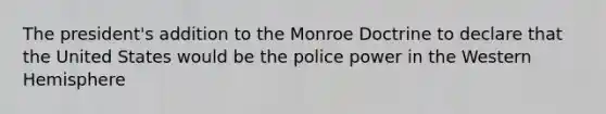 The president's addition to the Monroe Doctrine to declare that the United States would be the police power in the Western Hemisphere