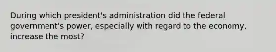 During which president's administration did the federal government's power, especially with regard to the economy, increase the most?