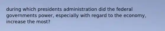 during which presidents administration did the federal governments power, especially with regard to the economy, increase the most?