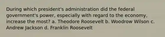 During which president's administration did the federal government's power, especially with regard to the economy, increase the most? a. Theodore Roosevelt b. Woodrow Wilson c. Andrew Jackson d. Franklin Roosevelt