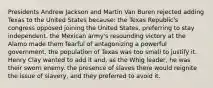 Presidents Andrew Jackson and Martin Van Buren rejected adding Texas to the United States because: the Texas Republic's congress opposed joining the United States, preferring to stay independent. the Mexican army's resounding victory at the Alamo made them fearful of antagonizing a powerful government. the population of Texas was too small to justify it. Henry Clay wanted to add it and, as the Whig leader, he was their sworn enemy. the presence of slaves there would reignite the issue of slavery, and they preferred to avoid it.