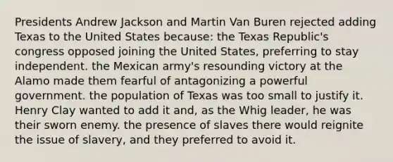 Presidents Andrew Jackson and Martin Van Buren rejected adding Texas to the United States because: the Texas Republic's congress opposed joining the United States, preferring to stay independent. the Mexican army's resounding victory at the Alamo made them fearful of antagonizing a powerful government. the population of Texas was too small to justify it. Henry Clay wanted to add it and, as the Whig leader, he was their sworn enemy. the presence of slaves there would reignite the issue of slavery, and they preferred to avoid it.