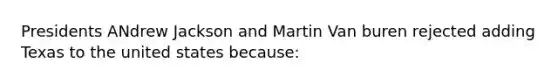 Presidents ANdrew Jackson and Martin Van buren rejected adding Texas to the united states because: