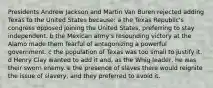 Presidents Andrew Jackson and Martin Van Buren rejected adding Texas to the United States because: a the Texas Republic's congress opposed joining the United States, preferring to stay independent. b the Mexican army's resounding victory at the Alamo made them fearful of antagonizing a powerful government. c the population of Texas was too small to justify it. d Henry Clay wanted to add it and, as the Whig leader, he was their sworn enemy. e the presence of slaves there would reignite the issue of slavery, and they preferred to avoid it.