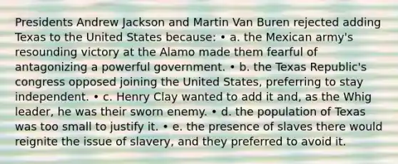 Presidents Andrew Jackson and Martin Van Buren rejected adding Texas to the United States because: • a. the Mexican army's resounding victory at the Alamo made them fearful of antagonizing a powerful government. • b. the Texas Republic's congress opposed joining the United States, preferring to stay independent. • c. Henry Clay wanted to add it and, as the Whig leader, he was their sworn enemy. • d. the population of Texas was too small to justify it. • e. the presence of slaves there would reignite the issue of slavery, and they preferred to avoid it.