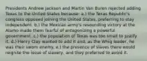 Presidents Andrew Jackson and Martin Van Buren rejected adding Texas to the United States because: a.) the Texas Republic's congress opposed joining the United States, preferring to stay independent. b.) the Mexican army's resounding victory at the Alamo made them fearful of antagonizing a powerful government. c.) the population of Texas was too small to justify it. d.) Henry Clay wanted to add it and, as the Whig leader, he was their sworn enemy. e.) the presence of slaves there would reignite the issue of slavery, and they preferred to avoid it.