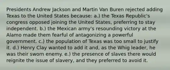 Presidents Andrew Jackson and Martin Van Buren rejected adding Texas to the United States because: a.) the Texas Republic's congress opposed joining the United States, preferring to stay independent. b.) the Mexican army's resounding victory at the Alamo made them fearful of antagonizing a powerful government. c.) the population of Texas was too small to justify it. d.) Henry Clay wanted to add it and, as the Whig leader, he was their sworn enemy. e.) the presence of slaves there would reignite the issue of slavery, and they preferred to avoid it.