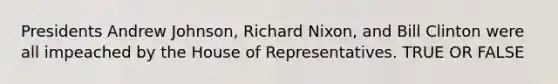 Presidents Andrew Johnson, Richard Nixon, and Bill Clinton were all impeached by the House of Representatives. TRUE OR FALSE