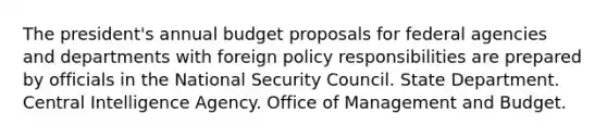 The president's annual budget proposals for federal agencies and departments with foreign policy responsibilities are prepared by officials in the National Security Council. State Department. Central Intelligence Agency. Office of Management and Budget.