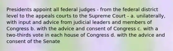 Presidents appoint all federal judges - from the federal district level to the appeals courts to the Supreme Court - a. unilaterally, with input and advice from judicial leaders and members of Congress b. with the advice and consent of Congress c. with a two-thirds vote in each house of Congress d. with the advice and consent of the Senate