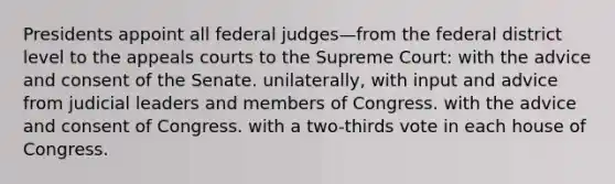 Presidents appoint all federal judges—from the federal district level to the appeals courts to the Supreme Court: with the advice and consent of the Senate. unilaterally, with input and advice from judicial leaders and members of Congress. with the advice and consent of Congress. with a two-thirds vote in each house of Congress.