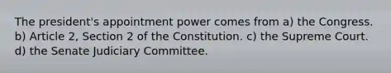 The president's appointment power comes from a) the Congress. b) Article 2, Section 2 of the Constitution. c) the Supreme Court. d) the Senate Judiciary Committee.