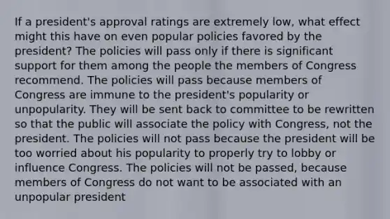 If a president's approval ratings are extremely low, what effect might this have on even popular policies favored by the president? The policies will pass only if there is significant support for them among the people the members of Congress recommend. The policies will pass because members of Congress are immune to the president's popularity or unpopularity. They will be sent back to committee to be rewritten so that the public will associate the policy with Congress, not the president. The policies will not pass because the president will be too worried about his popularity to properly try to lobby or influence Congress. The policies will not be passed, because members of Congress do not want to be associated with an unpopular president