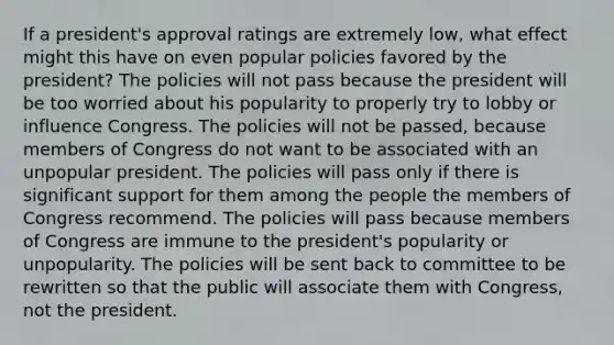 If a president's approval ratings are extremely low, what effect might this have on even popular policies favored by the president? The policies will not pass because the president will be too worried about his popularity to properly try to lobby or influence Congress. The policies will not be passed, because members of Congress do not want to be associated with an unpopular president. The policies will pass only if there is significant support for them among the people the members of Congress recommend. The policies will pass because members of Congress are immune to the president's popularity or unpopularity. The policies will be sent back to committee to be rewritten so that the public will associate them with Congress, not the president.