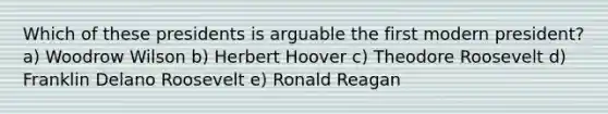 Which of these presidents is arguable the first modern president? a) Woodrow Wilson b) Herbert Hoover c) Theodore Roosevelt d) Franklin Delano Roosevelt e) Ronald Reagan