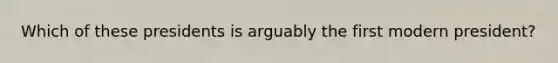 Which of these presidents is arguably the first modern president?