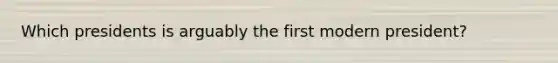 Which presidents is arguably the first modern president?
