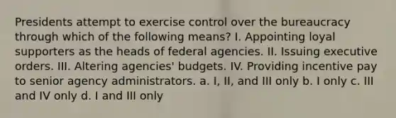 Presidents attempt to exercise control over the bureaucracy through which of the following means? I. Appointing loyal supporters as the heads of federal agencies. II. Issuing executive orders. III. Altering agencies' budgets. IV. Providing incentive pay to senior agency administrators. a. I, II, and III only b. I only c. III and IV only d. I and III only