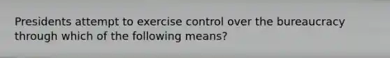 Presidents attempt to exercise control over the bureaucracy through which of the following means?