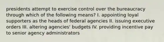 presidents attempt to exercise control over the bureaucracy through which of the following means? I. appointing loyal supporters as the heads of federal agencies II. issuing executive orders III. altering agencies' budgets IV. providing incentive pay to senior agency administrators