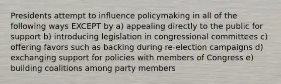 Presidents attempt to influence policymaking in all of the following ways EXCEPT by a) appealing directly to the public for support b) introducing legislation in congressional committees c) offering favors such as backing during re-election campaigns d) exchanging support for policies with members of Congress e) building coalitions among party members