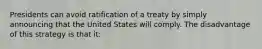 Presidents can avoid ratification of a treaty by simply announcing that the United States will comply. The disadvantage of this strategy is that it: