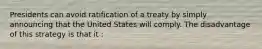 Presidents can avoid ratification of a treaty by simply announcing that the United States will comply. The disadvantage of this strategy is that it :