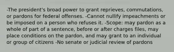 -The president's broad power to grant reprieves, commutations, or pardons for federal offenses. -Cannot nullify impeachments or be imposed on a person who refuses it. -Scope: may pardon as a whole of part of a sentence, before or after charges files, may place conditions on the pardon, and may grant to an individual or group of citizens -No senate or judicial review of pardons