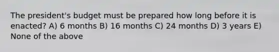 The president's budget must be prepared how long before it is enacted? A) 6 months B) 16 months C) 24 months D) 3 years E) None of the above