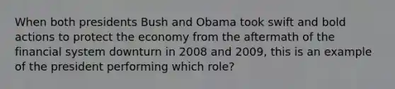 When both presidents Bush and Obama took swift and bold actions to protect the economy from the aftermath of the financial system downturn in 2008 and 2009, this is an example of the president performing which role?