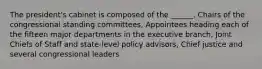 The president's cabinet is composed of the ______. Chairs of the congressional standing committees, Appointees heading each of the fifteen major departments in the executive branch, Joint Chiefs of Staff and state-level policy advisors, Chief justice and several congressional leaders