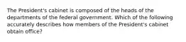 The President's cabinet is composed of the heads of the departments of the federal government. Which of the following accurately describes how members of the President's cabinet obtain office?