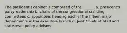 The president's cabinet is composed of the ______. a. president's party leadership b. chairs of the congressional standing committees c. appointees heading each of the fifteen major departments in the executive branch d. Joint Chiefs of Staff and state-level policy advisors