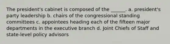 The president's cabinet is composed of the ______. a. president's party leadership b. chairs of the congressional standing committees c. appointees heading each of the fifteen major departments in the executive branch d. Joint Chiefs of Staff and state-level policy advisors