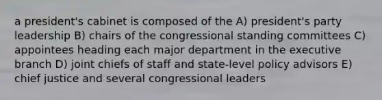 a president's cabinet is composed of the A) president's party leadership B) chairs of the congressional standing committees C) appointees heading each major department in the executive branch D) joint chiefs of staff and state-level policy advisors E) chief justice and several congressional leaders