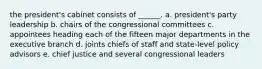 the president's cabinet consists of ______. a. president's party leadership b. chairs of the congressional committees c. appointees heading each of the fifteen major departments in the executive branch d. joints chiefs of staff and state-level policy advisors e. chief justice and several congressional leaders