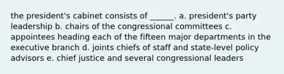 the president's cabinet consists of ______. a. president's party leadership b. chairs of the congressional committees c. appointees heading each of the fifteen major departments in <a href='https://www.questionai.com/knowledge/kBllUhZHhd-the-executive-branch' class='anchor-knowledge'>the executive branch</a> d. joints chiefs of staff and state-level policy advisors e. chief justice and several congressional leaders